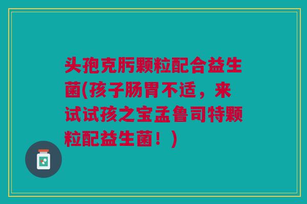 头孢克肟颗粒配合益生菌(孩子肠胃不适,来试试孩之宝孟鲁司特颗粒配益生菌!)