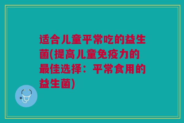 适合儿童平常吃的益生菌(提高儿童力的佳选择:平常食用的益生菌) 适合儿童平常吃的益生菌(提高儿童力的佳选择:平常食用的益生菌)
