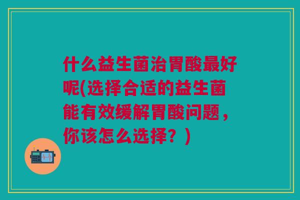 什么益生菌治胃酸最好呢(选择合适的益生菌能有效缓解胃酸问题,你该怎么选择?)