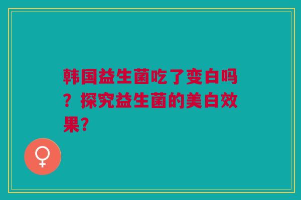 韩国益生菌吃了变白吗?探究益生菌的美白效果? 韩国益生菌吃了变白吗?探究益生菌的美白效果?