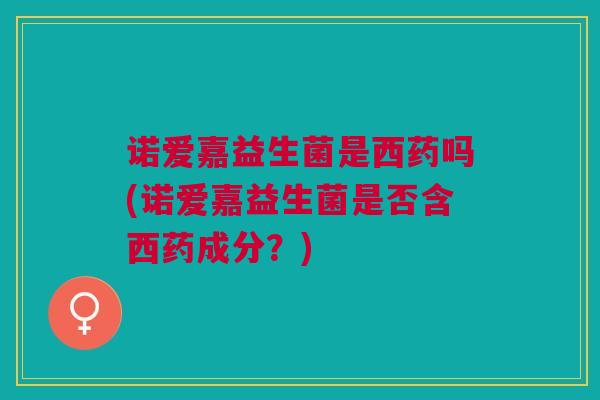诺爱嘉益生菌是西药吗(诺爱嘉益生菌是否含西药成分?)