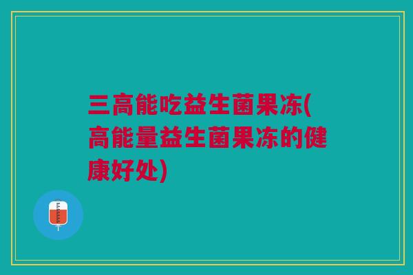 三高能吃益生菌果冻(高能量益生菌果冻的健康好处)
