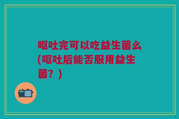 呕吐完可以吃益生菌么(呕吐后能否服用益生菌?)