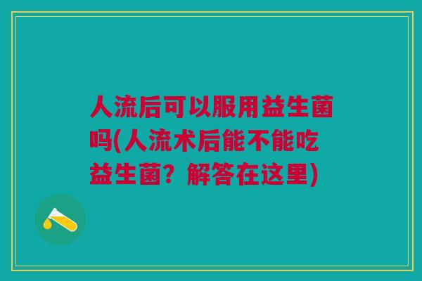 人流后可以服用益生菌吗(人流术后能不能吃益生菌?解答在这里)