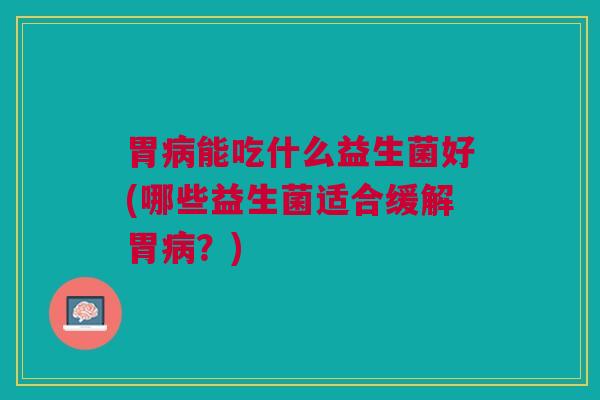 胃病能吃什么益生菌好(哪些益生菌适合缓解胃病?)