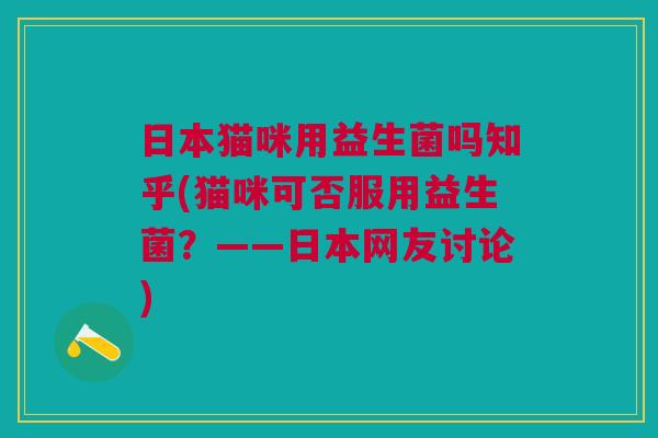 日本猫咪用益生菌吗知乎(猫咪可否服用益生菌?——日本网友讨论)