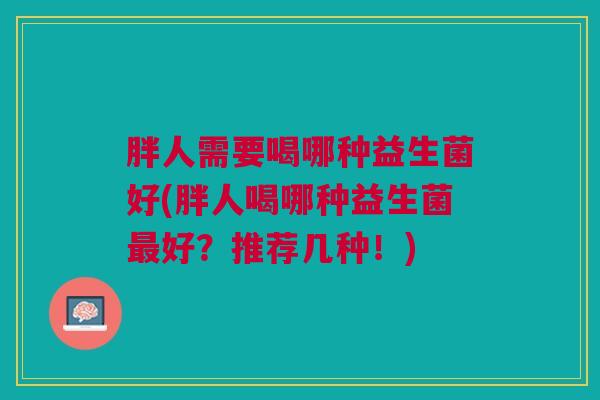 胖人需要喝哪种益生菌好(胖人喝哪种益生菌最好?推荐几种!)