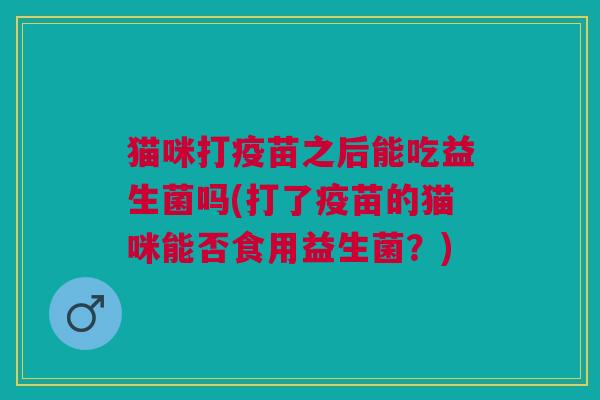猫咪打疫苗之后能吃益生菌吗(打了疫苗的猫咪能否食用益生菌?)