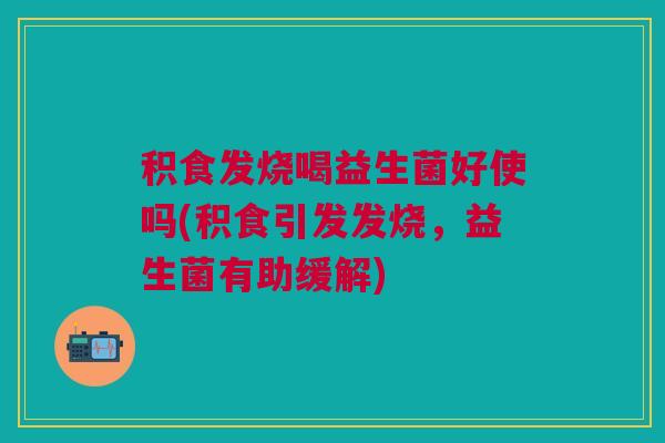 积食发烧喝益生菌好使吗(积食引发发烧,益生菌有助缓解)