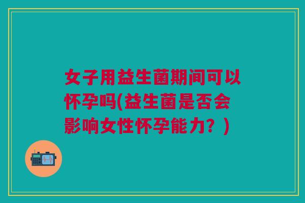 女子用益生菌期间可以怀孕吗(益生菌是否会影响女性怀孕能力?)