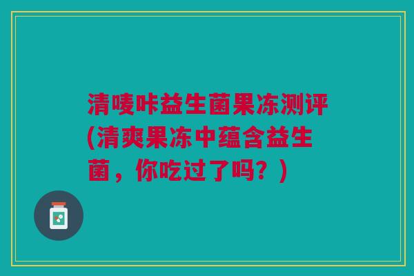 清唛咔益生菌果冻测评(清爽果冻中蕴含益生菌,你吃过了吗?)