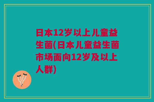 日本12岁以上儿童益生菌(日本儿童益生菌市场面向12岁及以上人群)