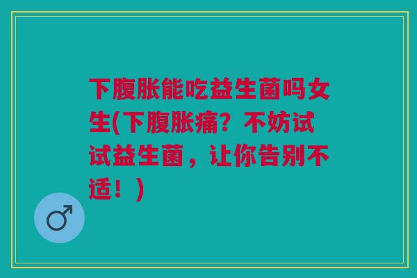 下腹胀能吃益生菌吗女生(下腹胀痛?不妨试试益生菌,让你告别不适!)
