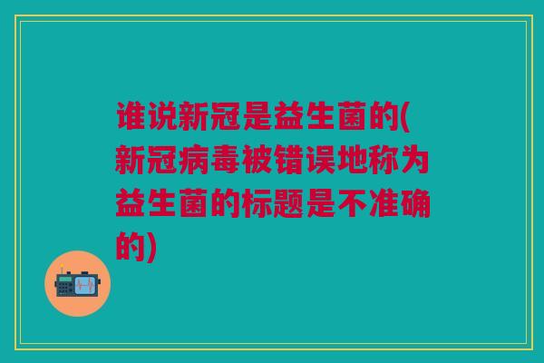 谁说新冠是益生菌的(新冠病毒被错误地称为益生菌的标题是不准确的)