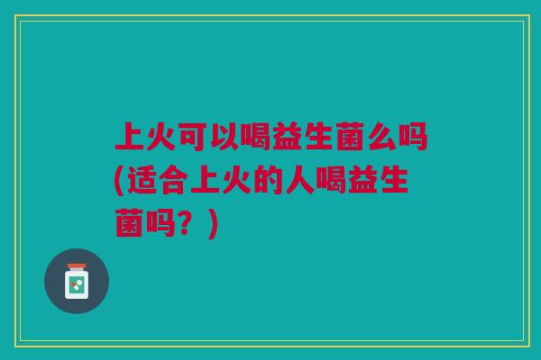 上火可以喝益生菌么吗(适合上火的人喝益生菌吗？)