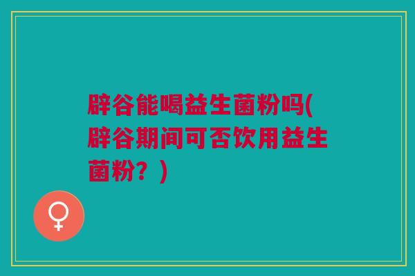 辟谷能喝益生菌粉吗(辟谷期间可否饮用益生菌粉?) 辟谷能喝益生菌粉吗(辟谷期间可否饮用益生菌粉?)