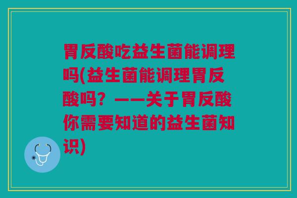 胃反酸吃益生菌能调理吗(益生菌能调理胃反酸吗?——关于胃反酸你需要知道的益生菌知识)
