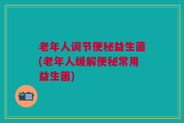 老年人调节便秘益生菌(老年人缓解便秘常用益生菌)