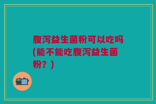 腹泻益生菌粉可以吃吗(能不能吃腹泻益生菌粉？)