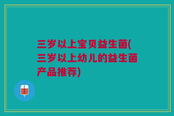 三岁以上宝贝益生菌(三岁以上幼儿的益生菌产品推荐)