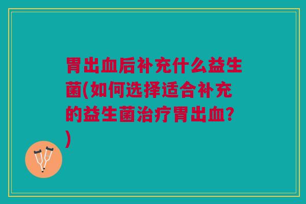 胃出血后补充什么益生菌(如何选择适合补充的益生菌治疗胃出血?)