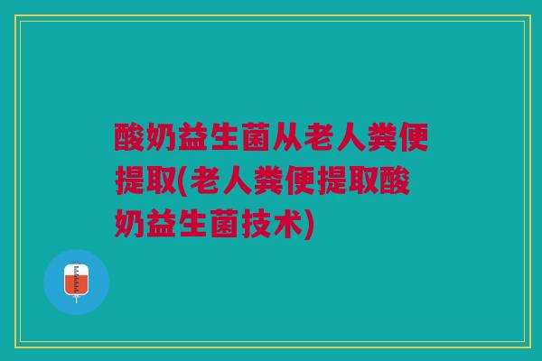 酸奶益生菌从老人粪便提取(老人粪便提取酸奶益生菌技术)