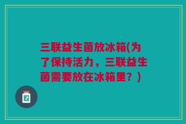 三联益生菌放冰箱(为了保持活力,三联益生菌需要放在冰箱里?)