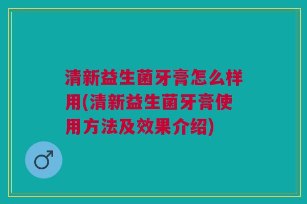 清新益生菌牙膏怎么样用(清新益生菌牙膏使用方法及效果介绍)