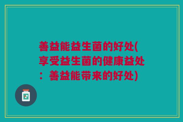 善益能益生菌的好处(享受益生菌的健康益处:善益能带来的好处) 善益能益生菌的好处(享受益生菌的健康益处:善益能带来的好处)