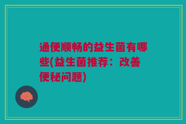 通便顺畅的益生菌有哪些(益生菌推荐:改善便秘问题)