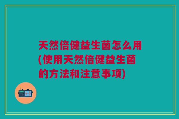 天然倍健益生菌怎么用(使用天然倍健益生菌的方法和注意事项)