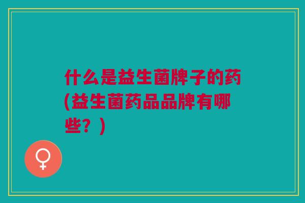 什么是益生菌牌子的药(益生菌药品品牌有哪些?)