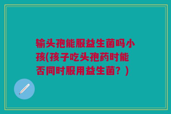 输头孢能服益生菌吗小孩(孩子吃头孢药时能否同时服用益生菌?)