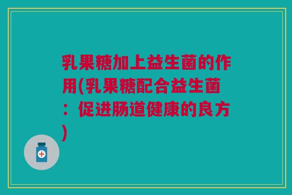 乳果糖加上益生菌的作用(乳果糖配合益生菌：促进肠道健康的良方)