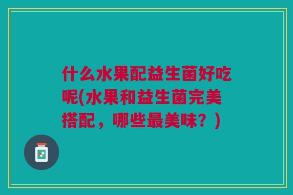 什么水果配益生菌好吃呢(水果和益生菌完美搭配,哪些最美味?)