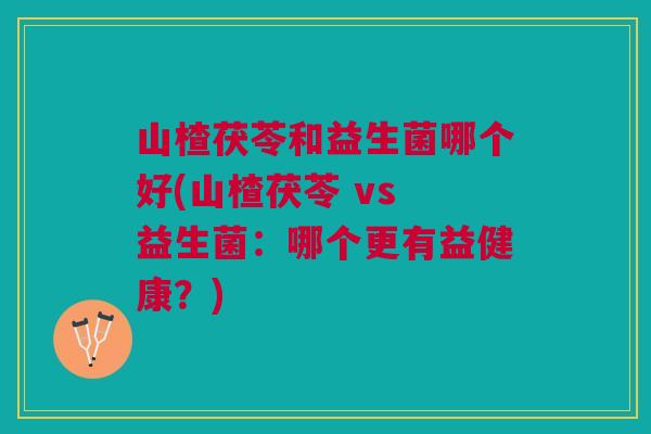 山楂茯苓和益生菌哪个好(山楂茯苓 vs 益生菌:哪个更有益健康?)