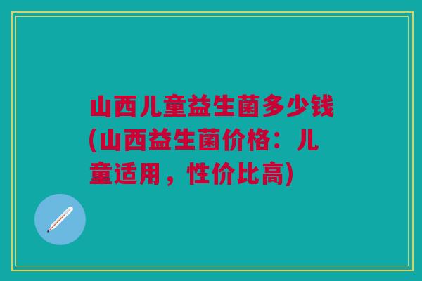 山西儿童益生菌多少钱(山西益生菌价格:儿童适用,性价比高) 山西儿童益生菌多少钱(山西益生菌价格:儿童适用,性价比高)