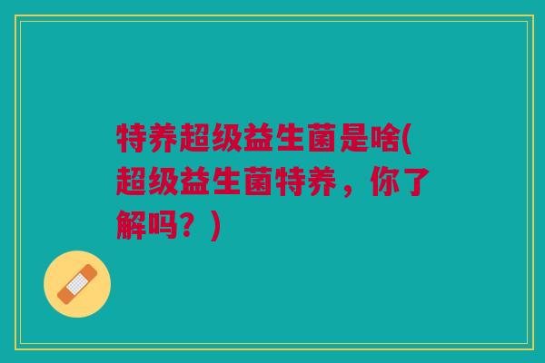 特养超级益生菌是啥(超级益生菌特养,你了解吗?) 特养超级益生菌是啥(超级益生菌特养,你了解吗?)