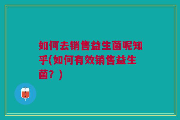 如何去销售益生菌呢知乎(如何有效销售益生菌?)