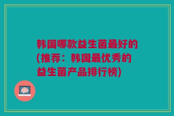 韩国哪款益生菌最好的(推荐:韩国最优秀的益生菌产品排行榜)