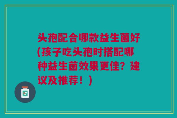 头孢配合哪款益生菌好(孩子吃头孢时搭配哪种益生菌效果更佳?建议及推荐!)
