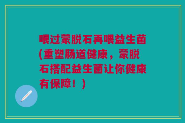 喂过蒙脱石再喂益生菌(重塑肠道健康,蒙脱石搭配益生菌让你健康有保障!) 喂过蒙脱石再喂益生菌(重塑肠道健康,蒙脱石搭配益生菌让你健康有保障!)