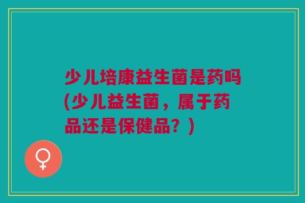 少儿培康益生菌是药吗(少儿益生菌，属于药品还是保健品？)