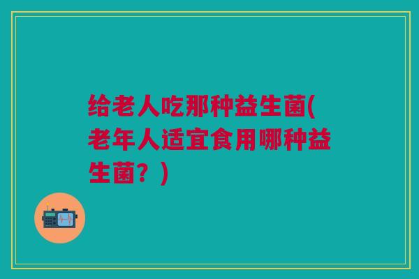 给老人吃那种益生菌(老年人适宜食用哪种益生菌?)