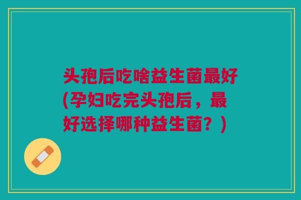头孢后吃啥益生菌最好(孕妇吃完头孢后,最好选择哪种益生菌?)