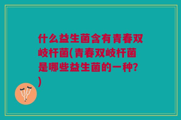 什么益生菌含有青春双岐杆菌(青春双岐杆菌是哪些益生菌的一种?)