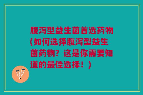腹泻型益生菌首选药物(如何选择腹泻型益生菌药物?这是你需要知道的最佳选择!)