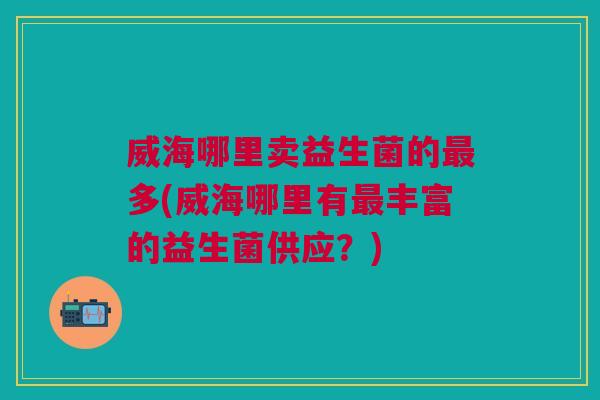 威海哪里卖益生菌的多(威海哪里有丰富的益生菌供应?) 威海哪里卖益生菌的多(威海哪里有丰富的益生菌供应?)