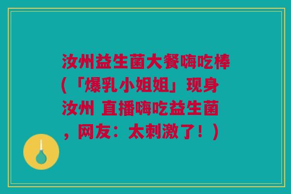 汝州益生菌大餐嗨吃棒(「爆乳小姐姐」现身汝州 直播嗨吃益生菌,网友:太刺激了!)