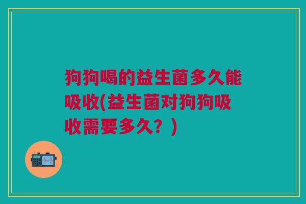 狗狗喝的益生菌多久能吸收(益生菌对狗狗吸收需要多久?)